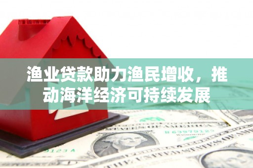 海兴渔业贷款助力渔民增收，推动海洋经济可持续发展