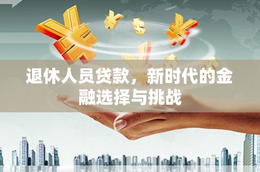 海兴退休人员贷款，新时代的金融选择与挑战
