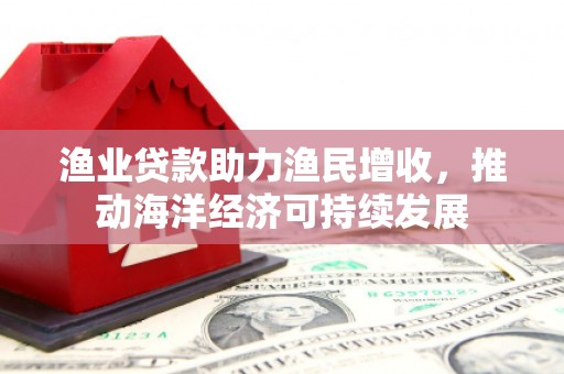 海兴渔业贷款助力渔民增收，推动海洋经济可持续发展