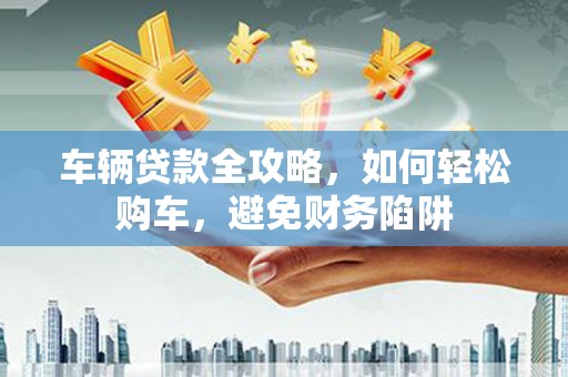 海兴车辆贷款全攻略，如何轻松购车，避免财务陷阱